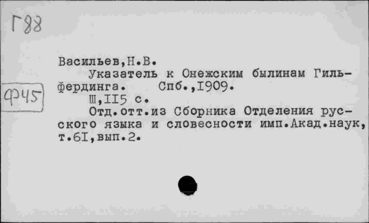 ﻿фЧ?|
Васильев,H.В.
Указатель к Онежским былинам Гиль-фердинга. Спб.,1909»
Ш,И5 с.
Отд.отт.из Сборника Отделения русского языка и словесности имп.Акад.наук т.61,вып.2.